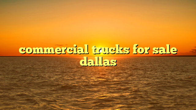 Commercial Trucks For Sale Dallas: Your Definitive Guide to Navigating the Market