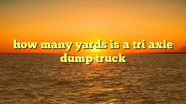 How Many Yards Fit In A Tri Axle Load: A Comprehensive Guide to Material Hauling Capacity