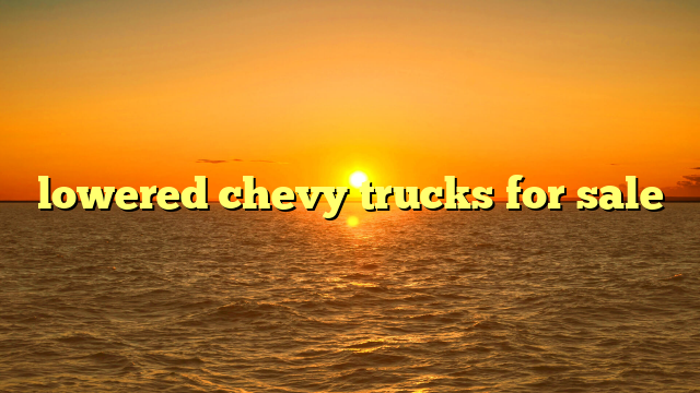 Lowered Chevy Trucks For Sale: A Comprehensive Guide to Finding Your Perfect Custom Ride