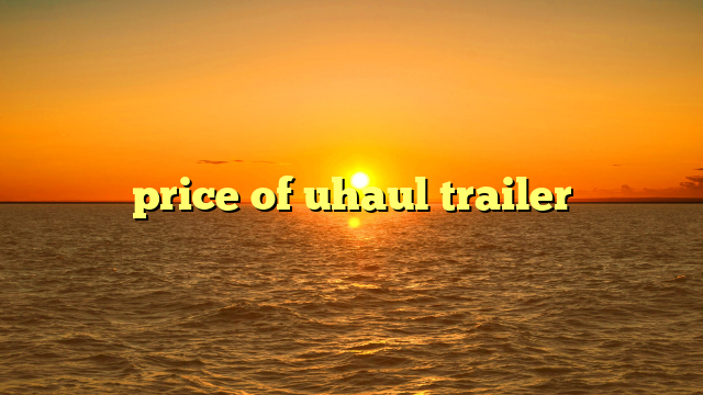 U-Haul Trailer Price: Your Comprehensive Guide to Affordable Moving Solutions